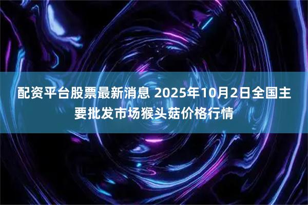 配资平台股票最新消息 2025年10月2日全国主要批发市场猴头菇价格行情