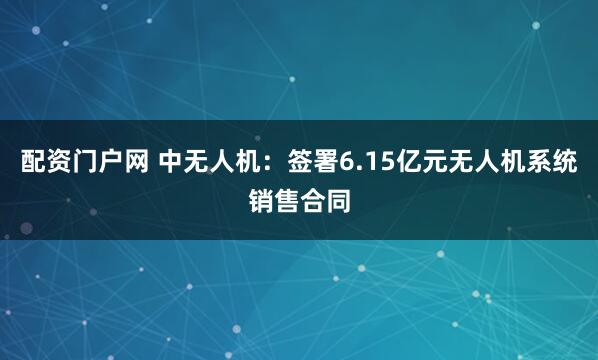 配资门户网 中无人机：签署6.15亿元无人机系统销售合同