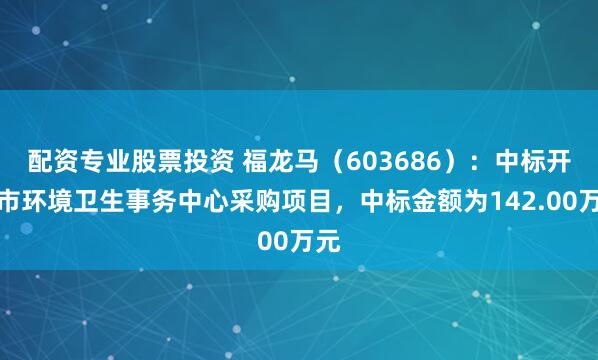 配资专业股票投资 福龙马（603686）：中标开封市环境卫生事务中心采购项目，中标金额为142.00万元
