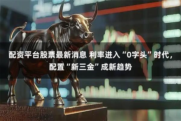 配资平台股票最新消息 利率进入“0字头”时代，配置“新三金”成新趋势