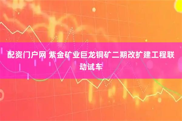 配资门户网 紫金矿业巨龙铜矿二期改扩建工程联动试车
