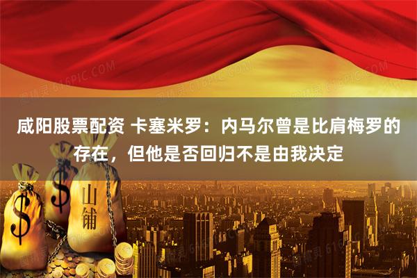 咸阳股票配资 卡塞米罗：内马尔曾是比肩梅罗的存在，但他是否回归不是由我决定
